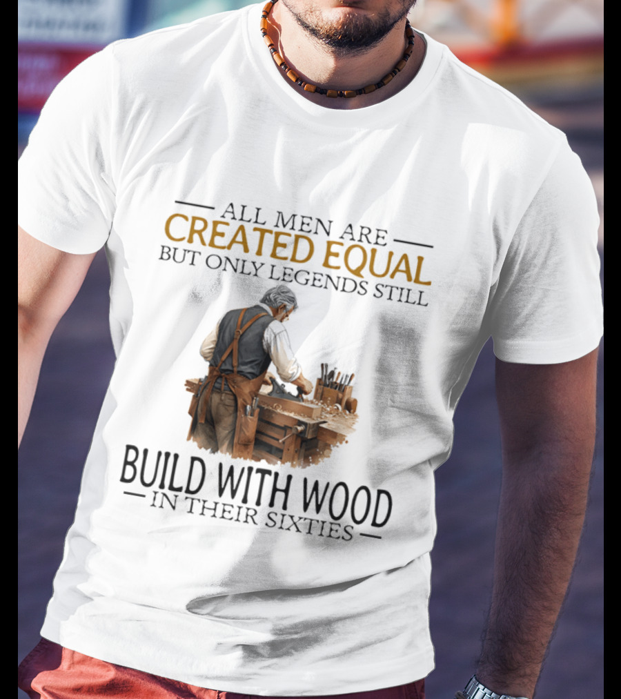 All Men Are Created Equal But Only Legends Still Build With Wood In Their Sixties Woodworking T-Shirt