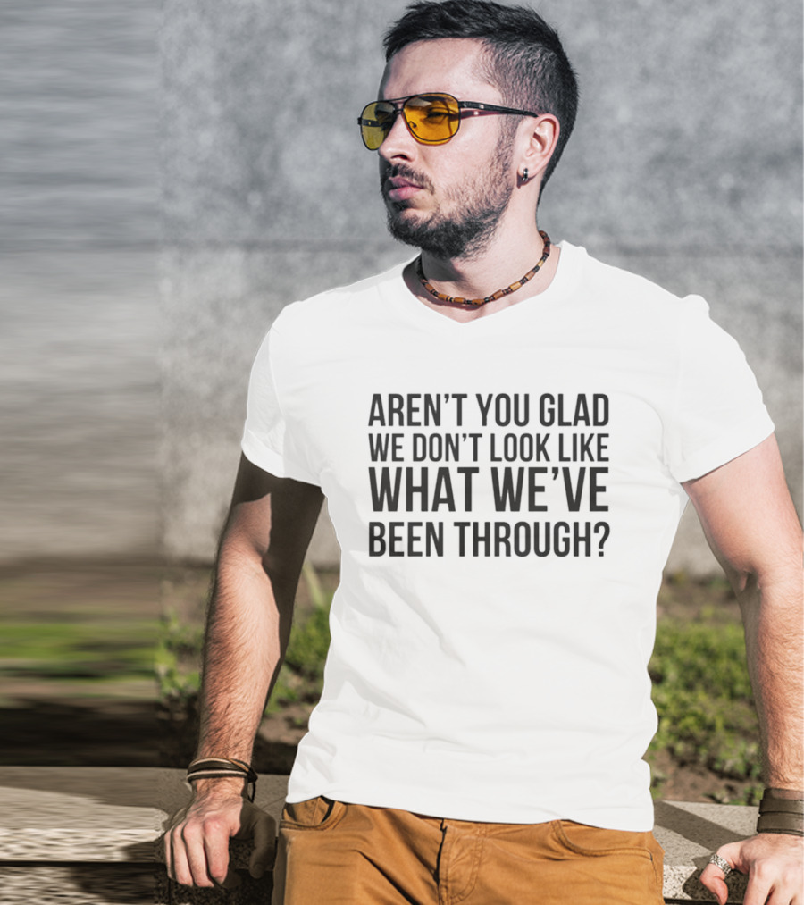 Aren’t You Glad We Don’t Look Like What We’ve Been Through T-Shirt