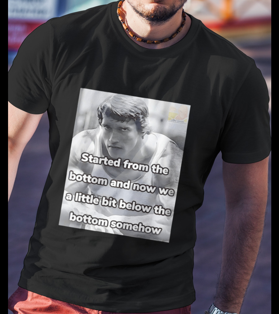 Started From The Bottom And Now We A Little Bit Below The Bottom Somehow Arnold Schwarzenegger T-Shirt