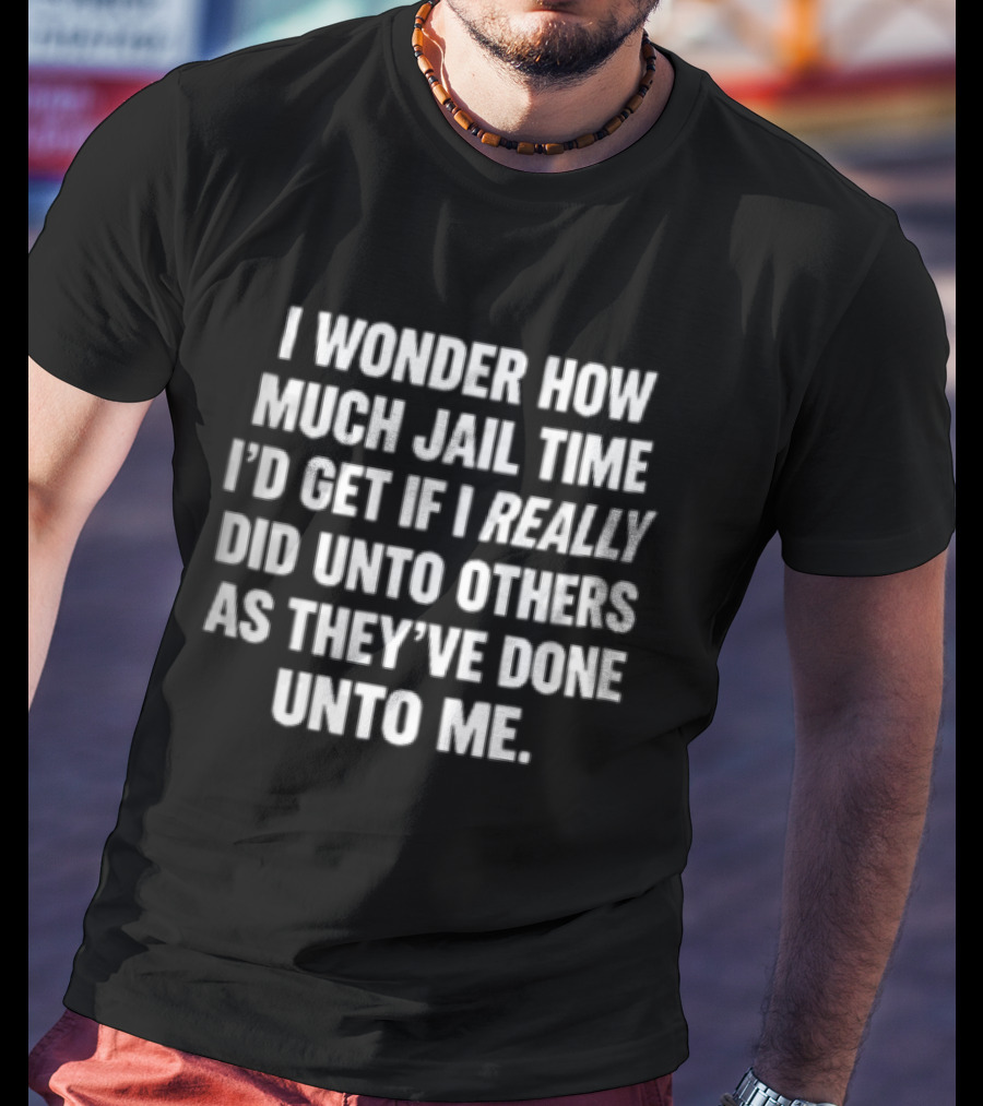 I Wonder How Much Jail Time I'd Get If I Really Did Unto Others As They've Done Unto Me T-Shirt