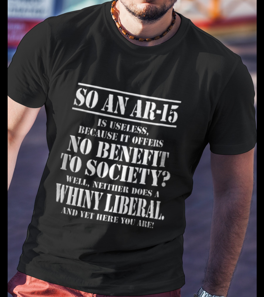 So An Ar 15 Is Useless Because It Offers No Benefit To Society Well Neither Does A Whiny Liberal And Yet Here You Are T-Shirt