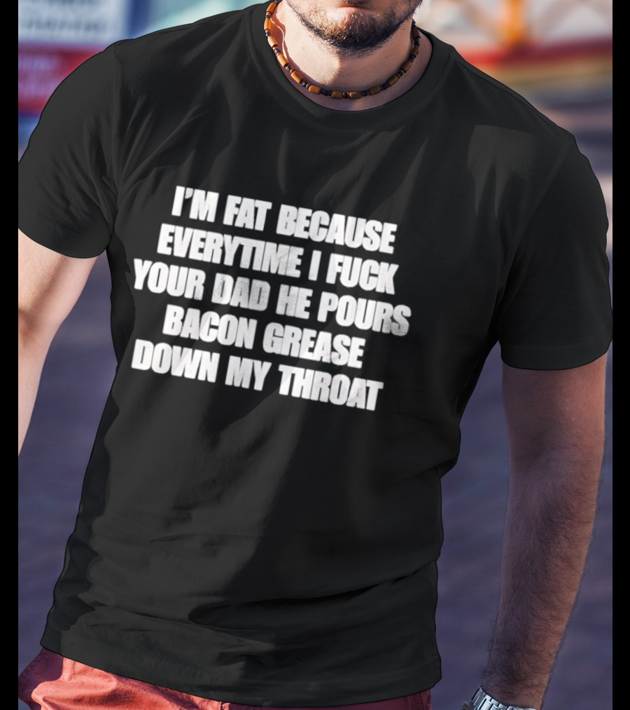 I'm Fat Because Everytime I Fuck Your Dad He Pours Bacon Grease Down My Throat T-Shirt