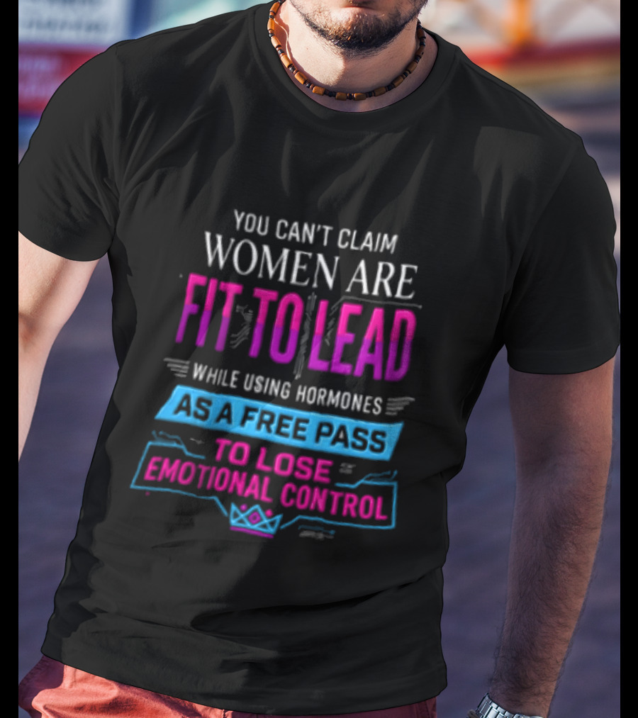 You Can't Claim Women Are Fit To Lead While Using Hormones As A Free Pass To Lose Emotional Control T-Shirt