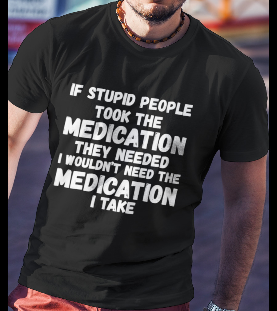 If Stupid People Took Medication They Needed I Wouldn't Need The Medication I Take T-Shirt