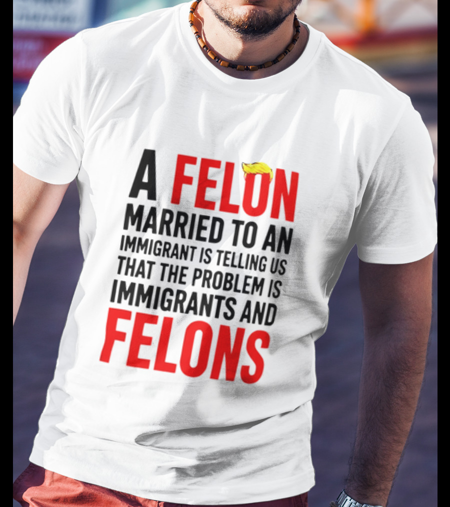 A Felon Married To An Immigrant Is Telling Us The Problem Is Immigrants And Felons T-Shirt