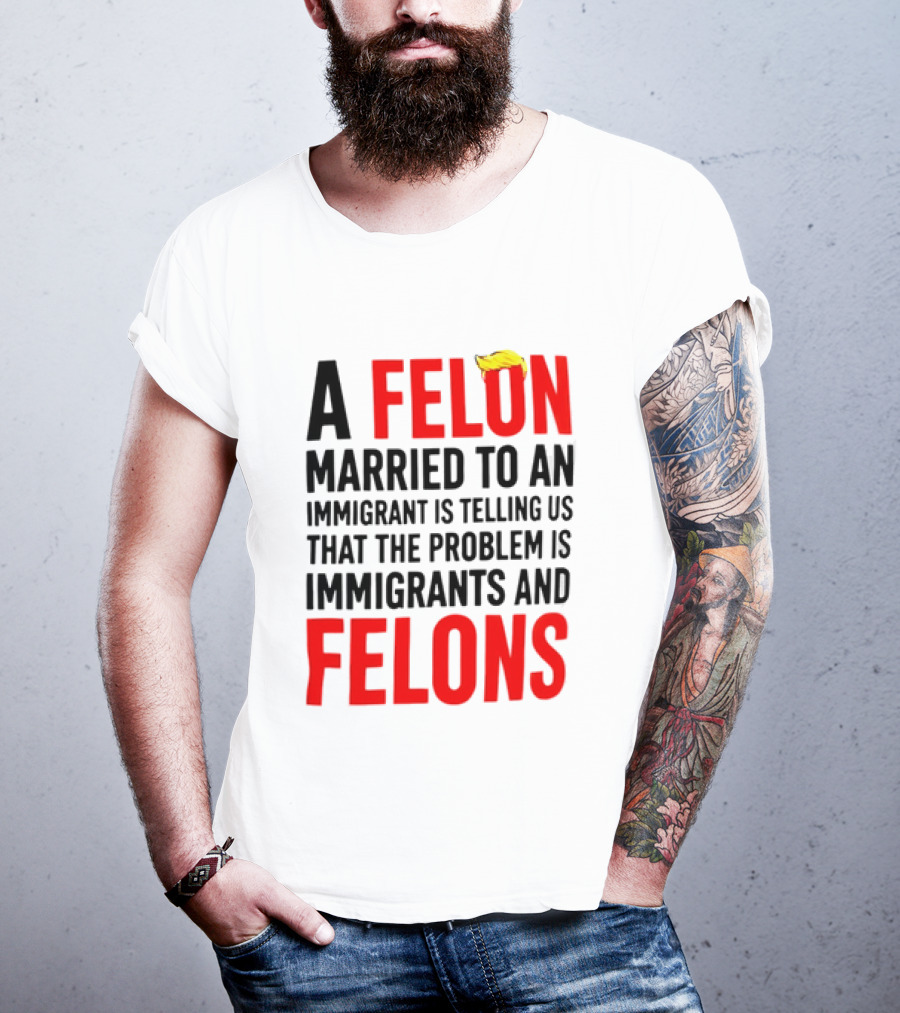 A Felon Married To An Immigrant Is Telling Us The Problem Is Immigrants And Felons T-Shirt
