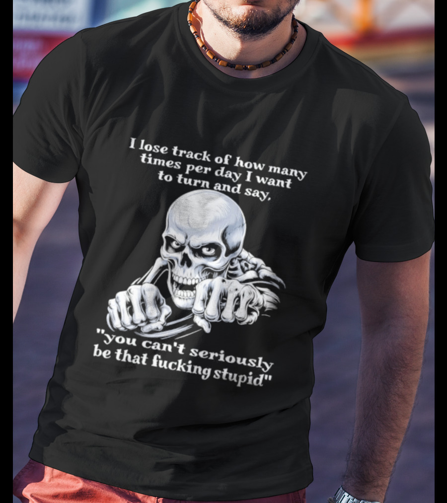 Skeleton I Lose Track Of How Many Times Per Day I Want To Say You Can't Possibly Be That Stupid T-Shirt