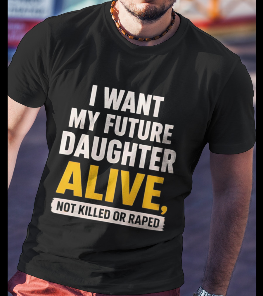 I Want My Future Daughter Alive Not Killed Or Raped T-Shirt