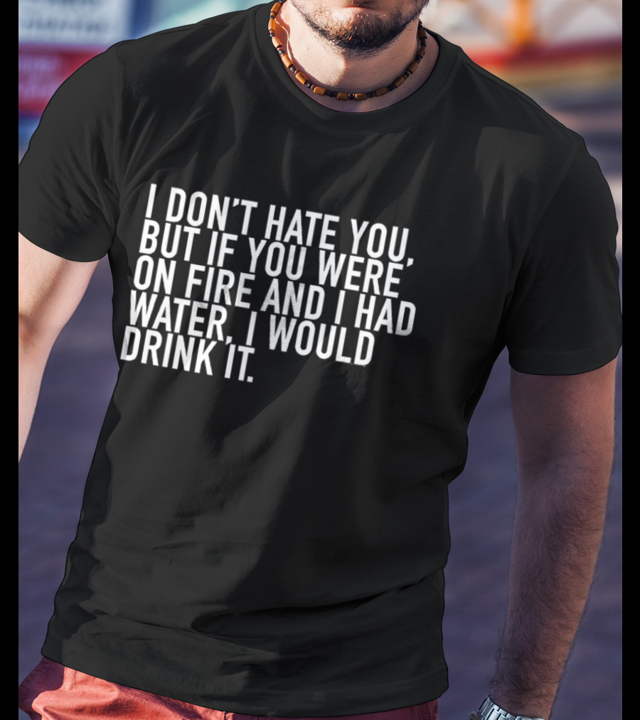 I Don't Hate You But If You Were On Fire And I Had Water I Would Drink It T-Shirt