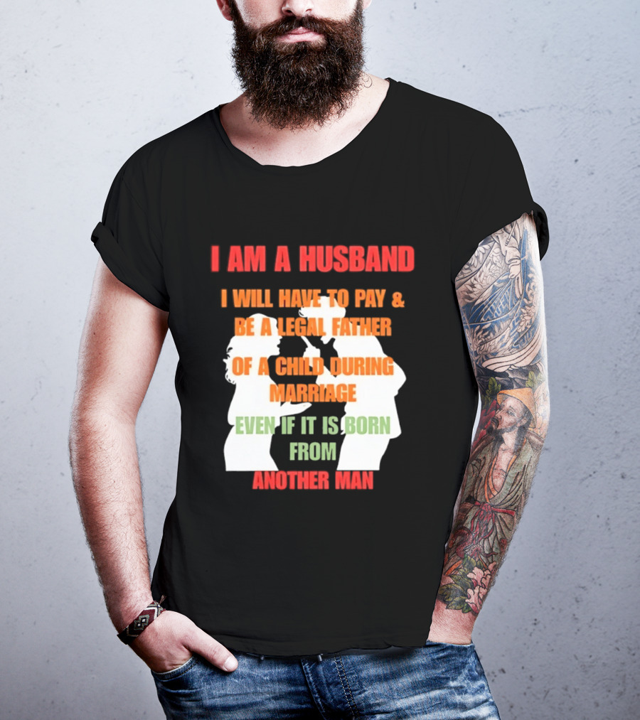 I Am A Husband I Will Have To Pay And Be A Legal Father Of A Child During Marriage Even If It Is Born From Another Man T-Shirt