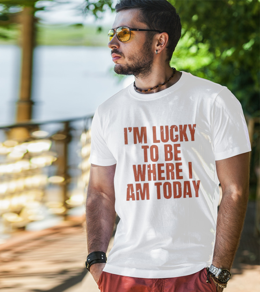 I'm Lucky To Be Where I Am Today Distressed T-Shirt