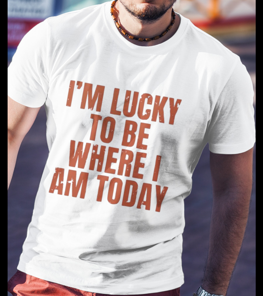 I'm Lucky To Be Where I Am Today Distressed T-Shirt