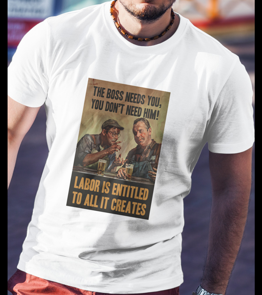 The Boss Needs You You Don't Need Him Labor Is Entitled To All It Creates T-Shirt