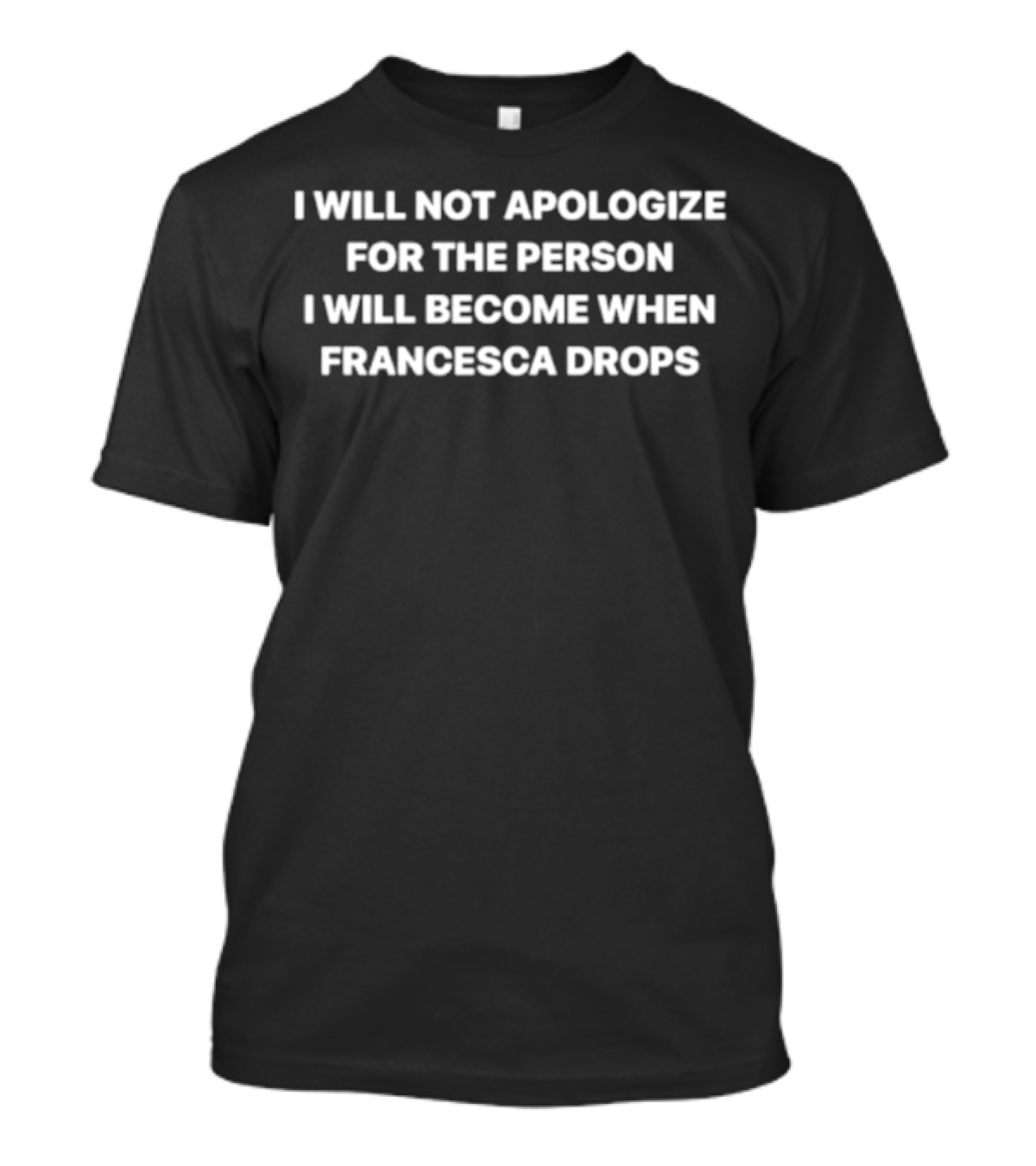 I Will Not Apologize For The Person I Will Become When Francesca Drops T-Shirt