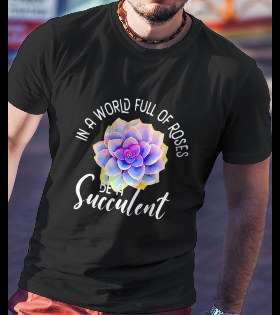 In A World Full Of Roses Be A Succulent T-Shirt