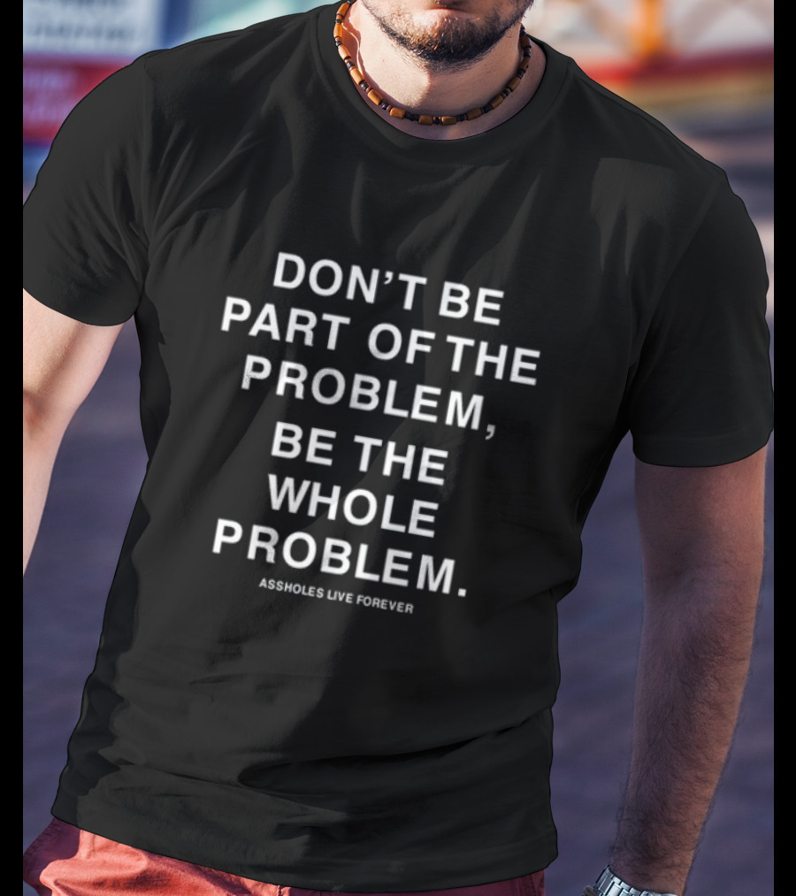 DON'T BE PART OF THE PROBLEM BE THE WHOLE PROBLEM ASSHOLES LIVE FOREVER T-Shirt