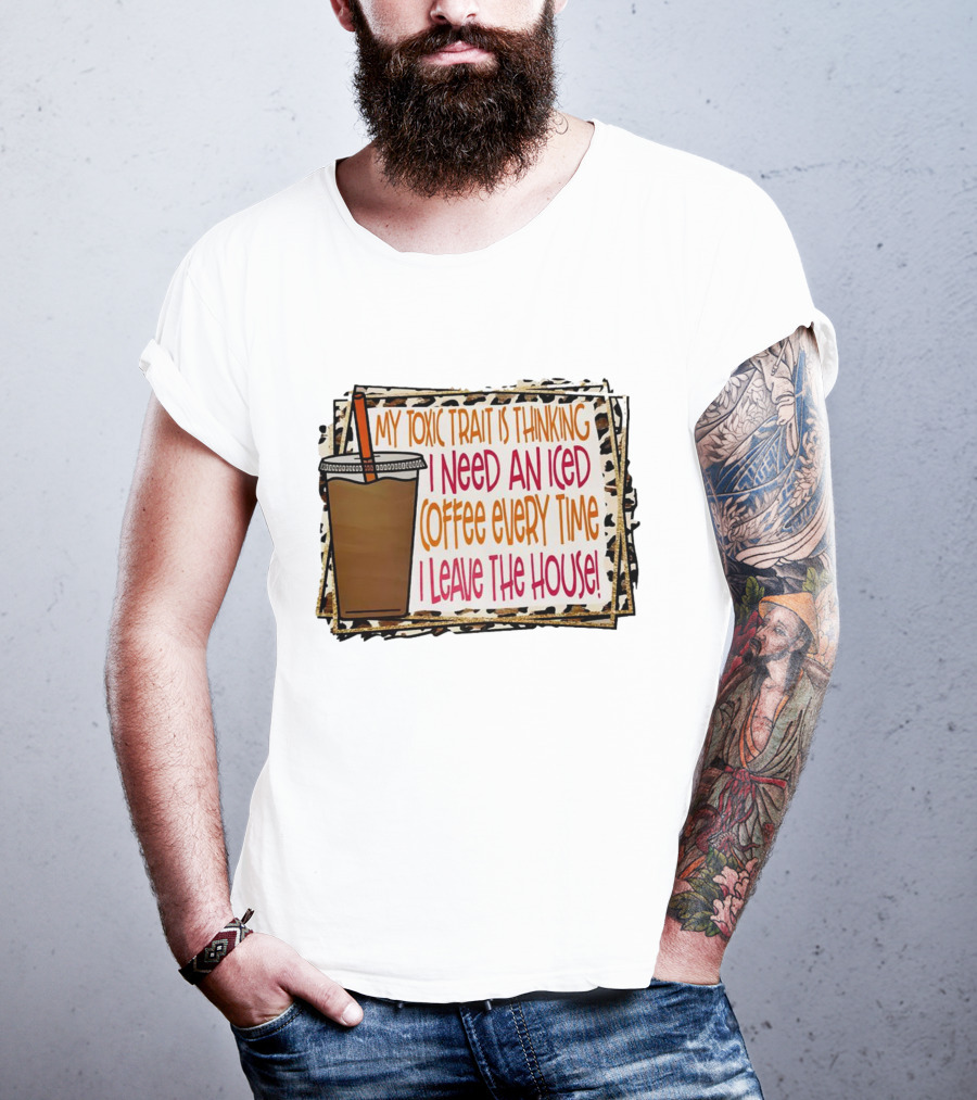 My Toxic Trait Is Thinking I Need An Iced Coffee Every Time I Leave The House T-Shirt