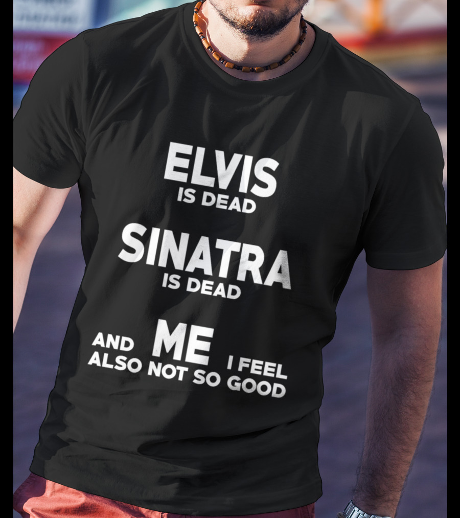 Elvis Is Dead Sinatra Is Dead And Me I Feel Also Not So Good T-Shirt
