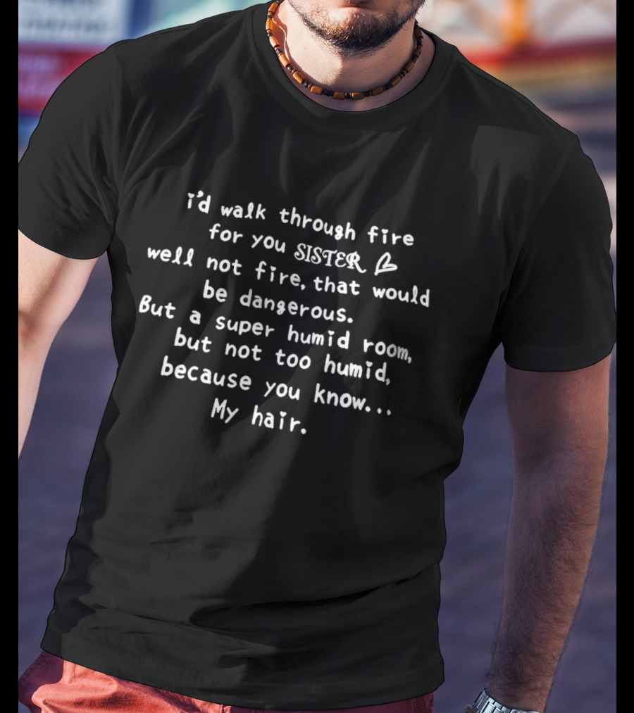 I’d Walk Through Fire For You Sister Well Not Fire That Would Be Dangerous But A Super Humid Room But Not Too Humid Because You Know My Hair T-Shirt