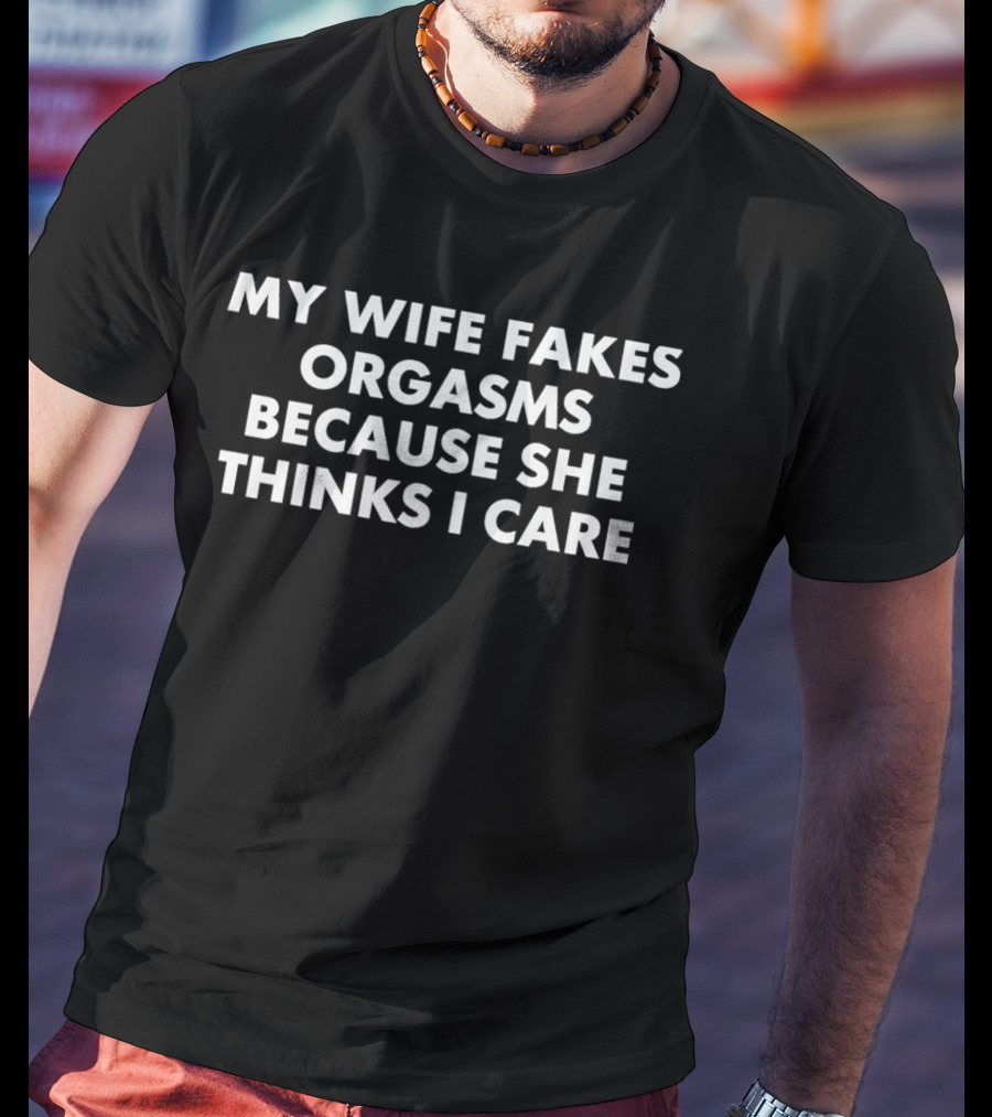 My Wife Fakes Orgasms Because She Thinks I Care T-Shirt