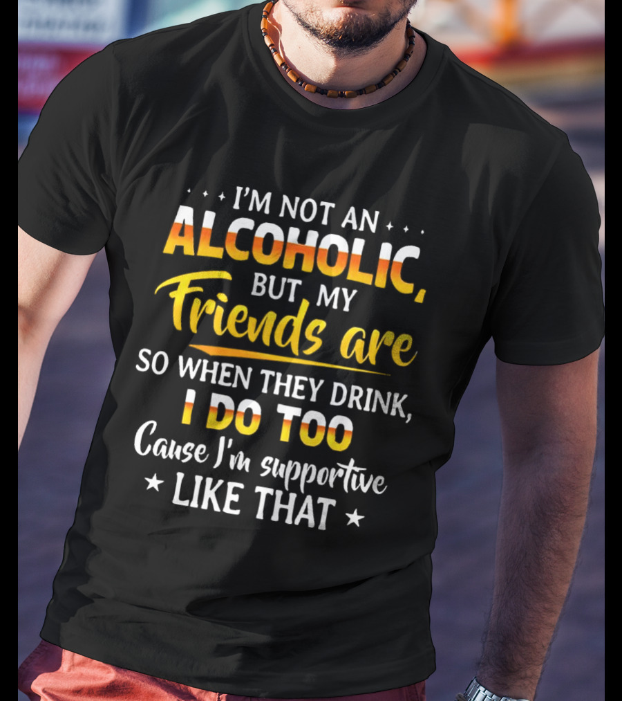 I’m Not An Alcoholic But My Friends Are So When They Drink I Do Too Cause I’m Supportive Like That T-Shirt