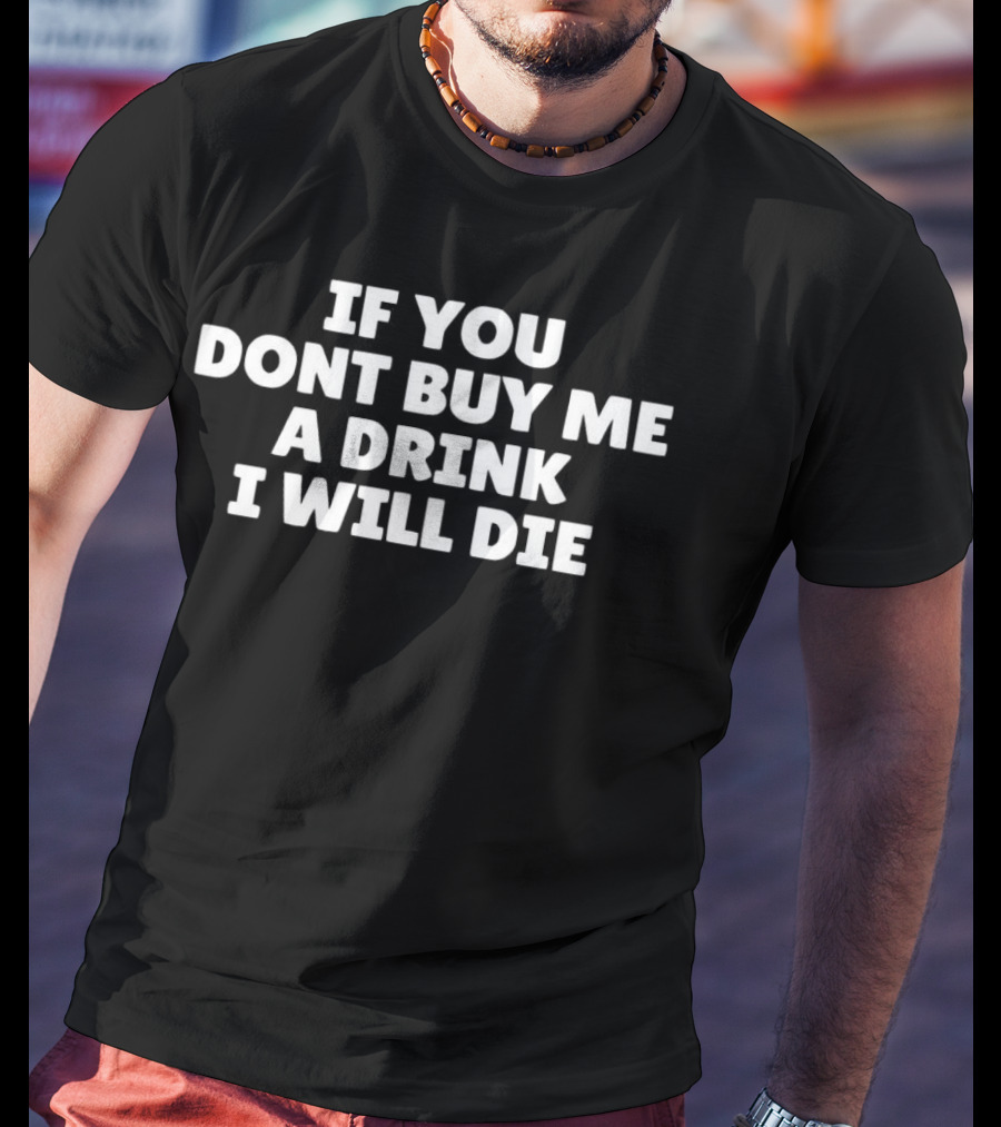 IF YOU DONT BUY ME A DRINK I WILL DIE T-Shirt