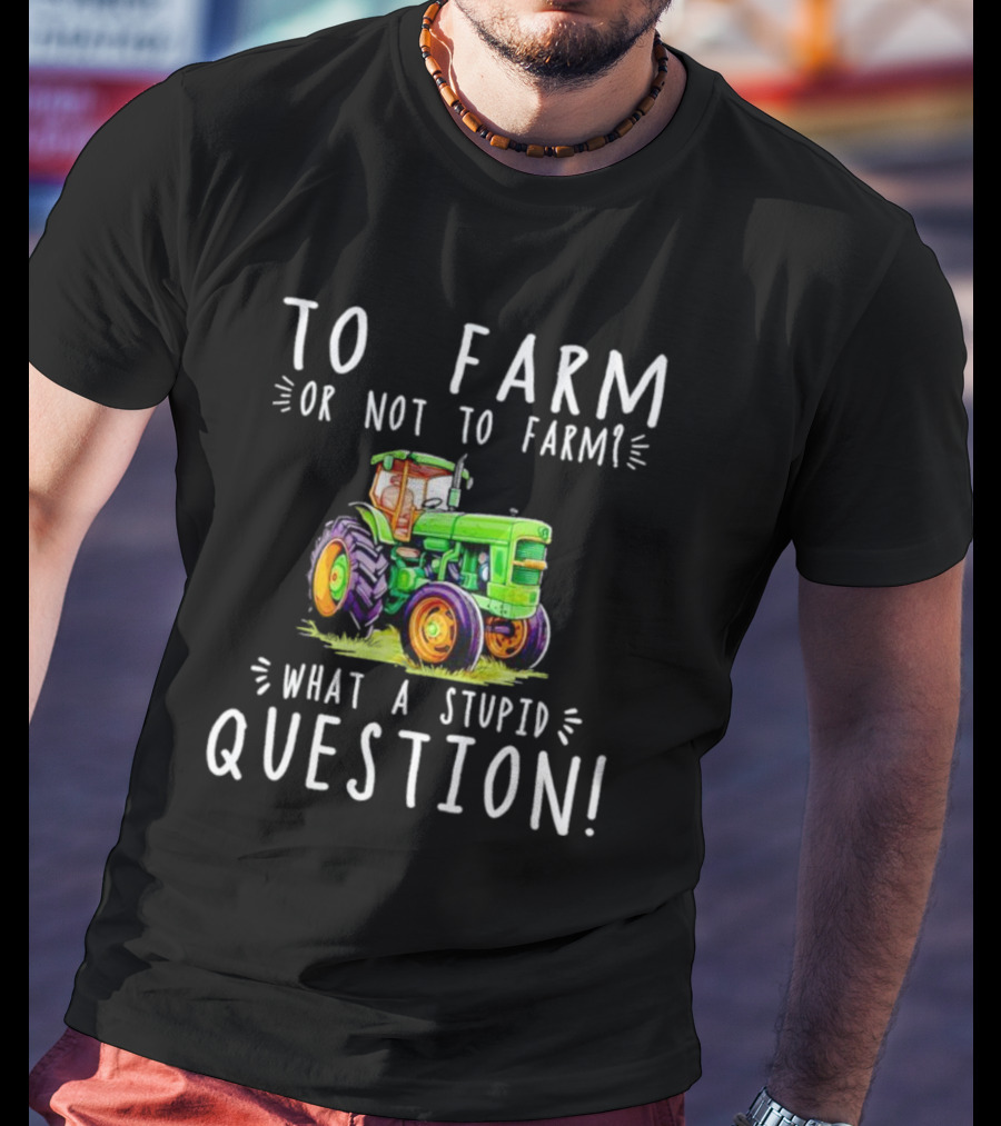 To Farm Or Not To Farm What A Stupid Question Tractor T-Shirt