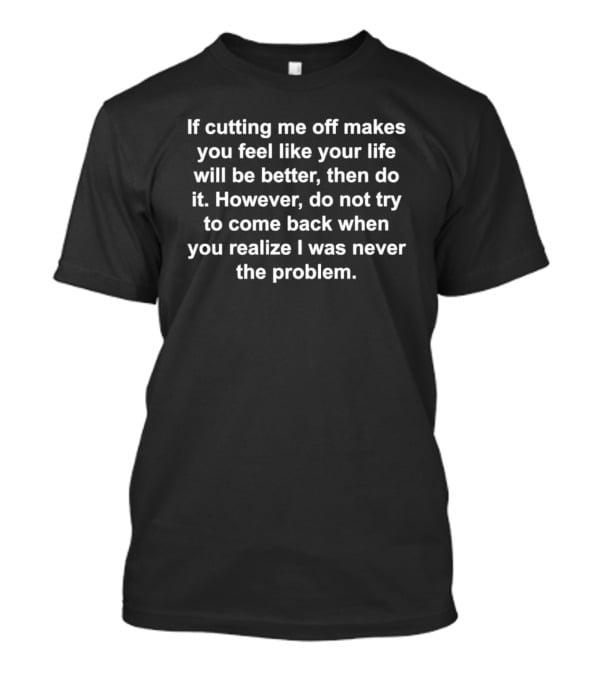 If Cutting Me Off Makes You Feel Like Your Life Will Be Better Then Do It However Do Not Try To Come Back When You Realize I Was Never The Problem T-Shirt