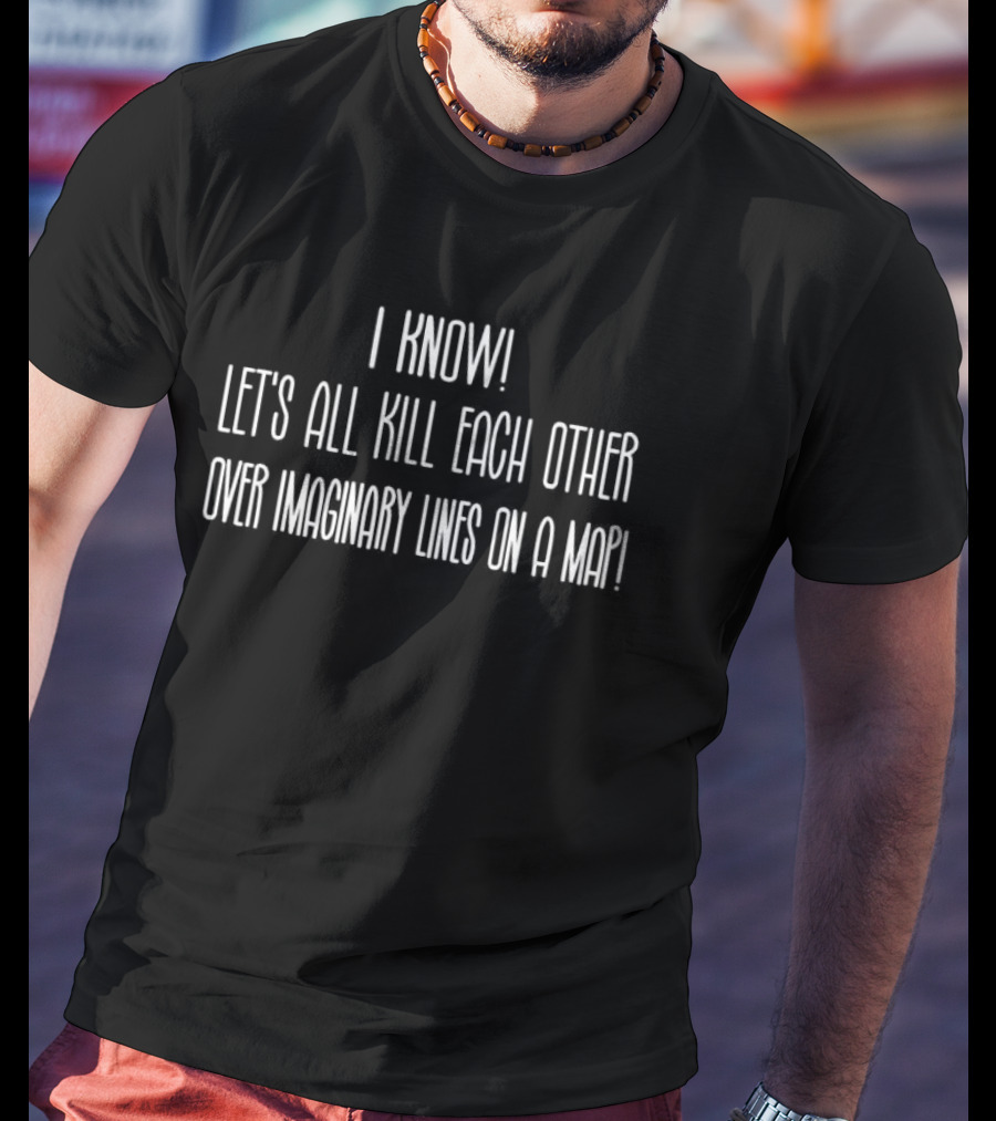 I Know Let's All Kill Each Other Over Imaginary Lines On A Map T-Shirt