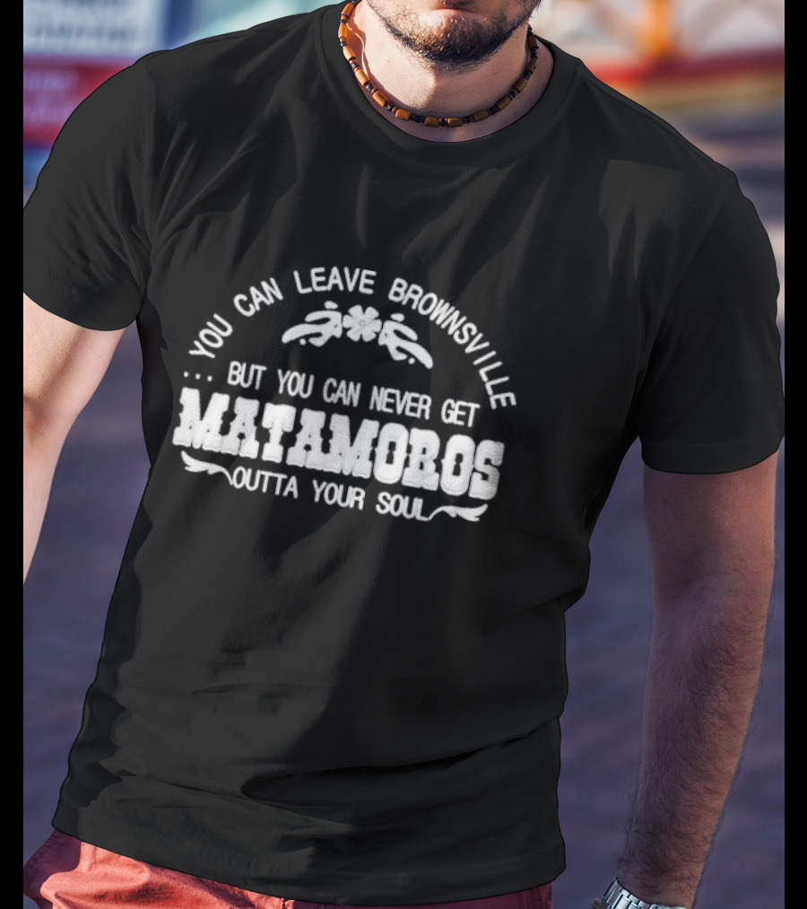 You Can Leave Brownsville But You Can Never Get Matamoros Outta Your Soul T-Shirt