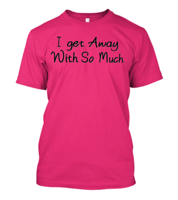 I Get Away With So Much T-Shirt