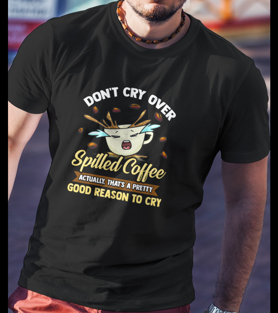 Don't Cry Over Spilled Coffee Actually That's A Pretty Good Reason To Cry T-Shirt
