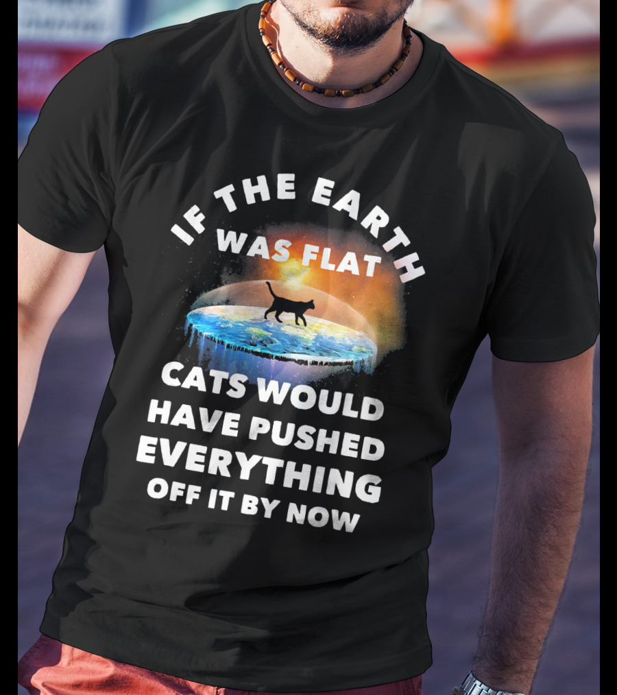 If The Earth Was Flat Cats Would Have Pushed Everything Off It By Now T-Shirt