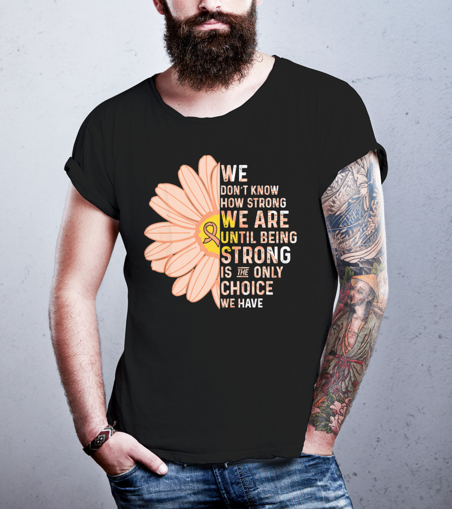 Endometrial Cancer Awareness We Don't Know How Strong We Are Until Being Strong Is The Only Choice We Have T-Shirt