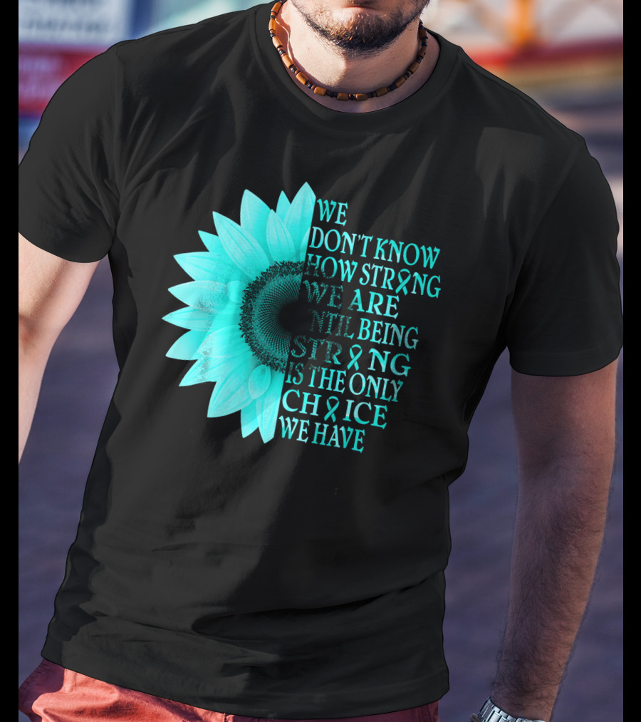We Don't Know How Strong We Are Until Being Strong Is The Only Choice We Have Teal Sunflower Ovarian Cancer Awareness T-Shirt