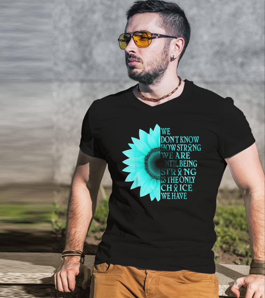 We Don't Know How Strong We Are Until Being Strong Is The Only Choice We Have Teal Sunflower Ovarian Cancer Awareness T-Shirt