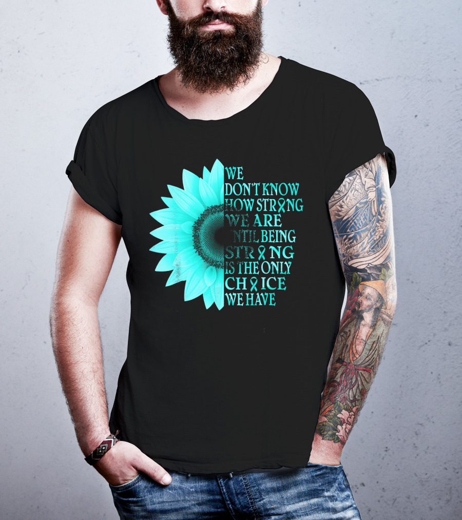 We Don't Know How Strong We Are Until Being Strong Is The Only Choice We Have Teal Sunflower Ovarian Cancer Awareness T-Shirt